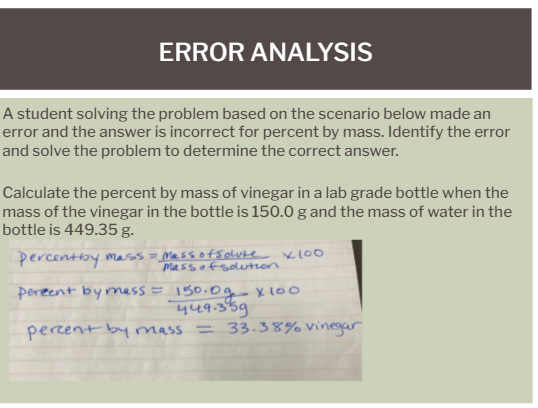 ERROR ANALYSIS
A student solving the problem based on the scenario below made an
error and the answer is incorrect for percent by mass. Identify the error
and solve the problem to determine the correct answer.
Calculate the percent by mass of vinegar in a lab grade bottle when the
mass of the vinegar in the bottle is 150.0 g and the mass of water in the
bottle is 449.35 g.
percentby mass = _Massofsolute Kl00
Massofsdlution
pereent bymass = 150.0g Xl00
449.359
= 33.38% vinegar
percent by mass

