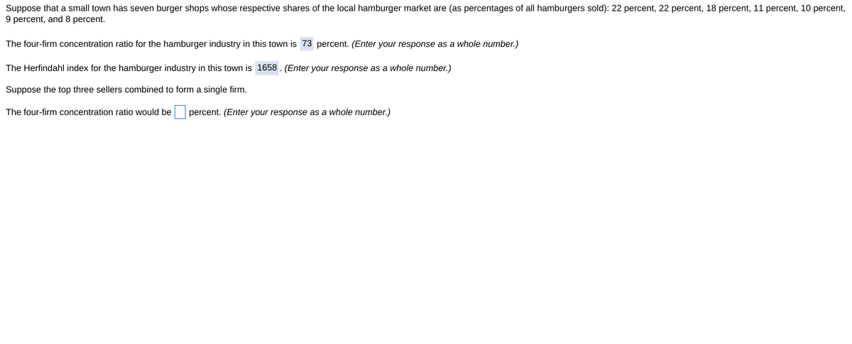 Suppose that a small town has seven burger shops whose respective shares of the local hamburger market are (as percentages of all hamburgers sold): 22 percent, 22 percent, 18 percent, 11 percent, 10 percent,
9 percent, and 8 percent.
The four-firm concentration ratio for the hamburger industry in this town is 73 percent. (Enter your response as a whole number.)
The Herfindahl index for the hamburger industry in this town is 1658. (Enter your response as a whole number.)
Suppose the top three sellers combined to form a single firm.
The four-firm concentration ratio would be
percent. (Enter your response as a whole number.)