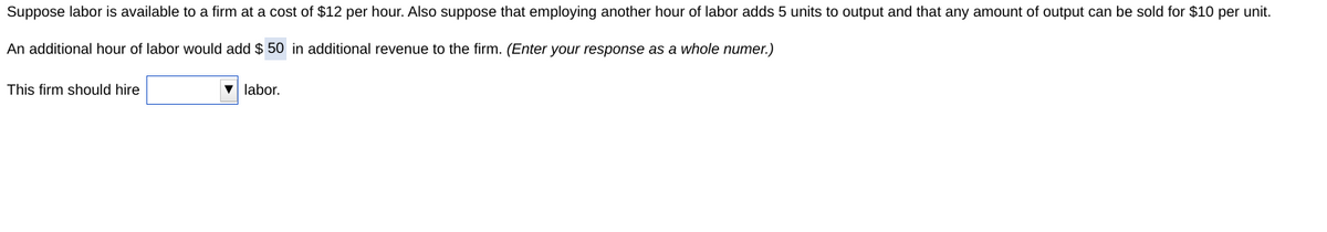 Suppose labor is available to a firm at a cost of $12 per hour. Also suppose that employing another hour of labor adds 5 units to output and that any amount of output can be sold for $10 per unit.
An additional hour of labor would add $50 in additional revenue to the firm. (Enter your response as a whole numer.)
This firm should hire
▼labor.