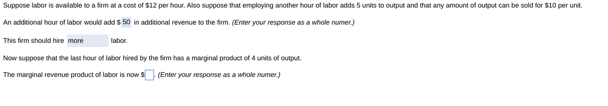 Suppose labor is available to a firm at a cost of $12 per hour. Also suppose that employing another hour of labor adds 5 units to output and that any amount of output can be sold for $10 per unit.
An additional hour of labor would add $50 in additional revenue to the firm. (Enter your response as a whole numer.)
This firm should hire more
labor.
Now suppose that the last hour of labor hired by the firm has a marginal product of 4 units of output.
The marginal revenue product of labor is now $. (Enter your response as a whole numer.)
