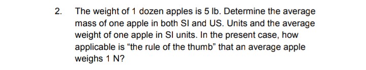 2.
The weight of 1 dozen apples is 5 Ib. Determine the average
mass of one apple in both SI and US. Units and the average
weight of one apple in Sl units. In the present case, how
applicable is "the rule of the thumb" that an average apple
weighs 1 N?
