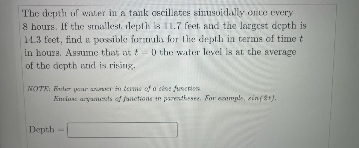 The depth of water in a tank oscillates sinusoidally once every
8 hours. If the smallest depth is 11.7 feet and the largest depth is
14.3 feet, find a possible formula for the depth in terms of time t
in hours. Assume that at t = 0 the water level is at the average
of the depth and is rising.
NOTE: Enter your answer in terms of a sine function.
Enclose arguments of functions in parentheses. For example, sin(2t).
Depth
