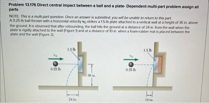 Problem 13.176 Direct central impact between a ball and a plate- Dependent multi-part problem assign all
parts
NOTE: This is a multi-part question. Once an answer is submitted, you will be unable to return to this part.
A 0.25-lb ball thrown with a horizontal velocity vo strikes a 1.5-lb plate attached to a vertical wall at a height of 36 in. above
the ground. It is observed that after rebounding, the ball hits the ground at a distance of 24 in. from the wall when the
plate is rigidly attached to the wall (Figure 1) and at a distance of 10 in. when a foam-rubber mat is placed between the
plate and the wall (Figure 2).
1.5lb
0.25 lb
0.25 lb
36 in.
24 in.
1.5lb
H
10 in.