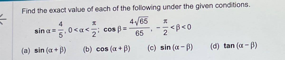 4
sin α =
5
0<α< cos ẞ=
Find the exact value of each of the following under the given conditions.
元
2'
4/65
元
1
<ẞ<0
65
2
(a) sin (α + ẞ)
(b) cos (α + ẞ)
(c) sin (α-ẞ)
(d) tan (α-ẞ)