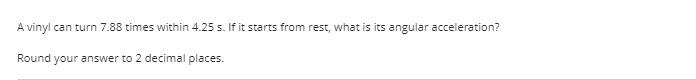 A vinyl can turn 7.88 times within 4.25 s. If it starts from rest, what is its angular acceleration?
Round your answer to 2 decimal places.