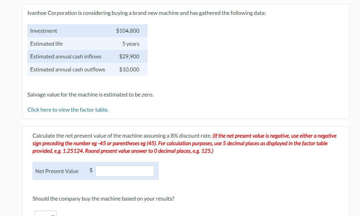 Ivanhoe Corporation is considering buying a brand new machine and has gathered the following data:
Investment
Estimated life
Estimated annual cash inflows
$104,800
5 years
$29,900
Estimated annual cash outflows
$10,000
Salvage value for the machine is estimated to be zero.
Click here to view the factor table.
Calculate the net present value of the machine assuming a 8% discount rate. (If the net present value is negative, use either a negative
sign preceding the number eg-45 or parentheses eg (45). For calculation purposes, use 5 decimal places as displayed in the factor table
provided, e.g. 1.25124. Round present value answer to O decimal places, e.g. 125.)
Net Present Value
$
Should the company buy the machine based on your results?