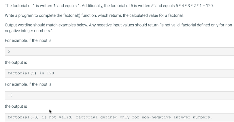 The factorial of 1 is written 1! and equals 1. Additionally, the factorial of 5 is written 5! and equals 5*4*3*2*1 = 120.
Write a program to complete the factorial() function, which returns the calculated value for a factorial.
Output wording should match examples below. Any negative input values should return "is not valid, factorial defined only for non-
negative integer numbers.".
For example, if the input is
5
the output is
factorial (5) is 120
For example, if the input is
-3
the output is
factorial (-3) is not valid, factorial defined only for non-negative integer numbers.