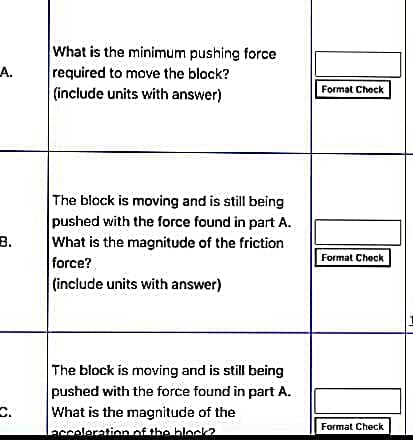 What is the minimum pushing force
A.
required to move the block?
Format Check
(include units with answer)
The block is moving and is still being
pushed with the force found in part A.
B.
What is the magnitude of the friction
Format Check
force?
(include units with answer)
The block is moving and is still being
pushed with the force found in part A.
What is the magnitude of the
Lacceleration of the block?
Format Check
