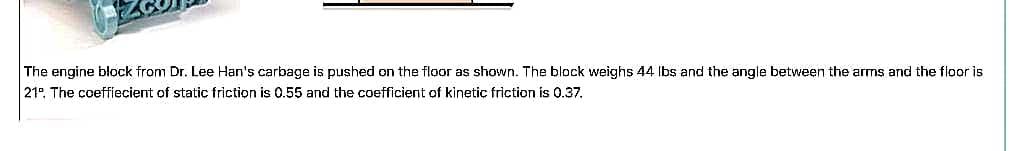 The engine block from Dr. Lee Han's carbage is pushed on the floor as shown. The block weighs 44 Ibs and the angle between the arms and the floor is
21°. The coeffiecient of static friction is 0.55 and the coefficient of kinetic friction is 0.37.
