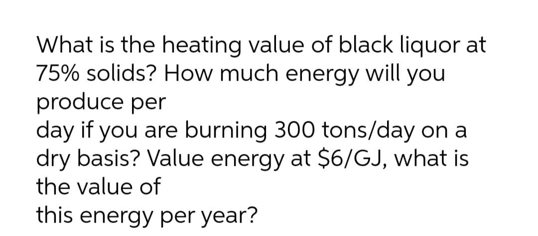 What is the heating value of black liquor at
75% solids? How much energy will you
produce per
day if you are burning 300 tons/day on
dry basis? Value energy at $6/GJ, what is
the value of
this energy per year?
