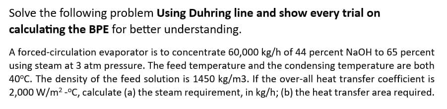 Solve the following problem Using Duhring line and show every trial on
calculating the BPE for better understanding.
A forced-circulation evaporator is to concentrate 60,000 kg/h of 44 percent NaOH to 65 percent
using steam at 3 atm pressure. The feed temperature and the condensing temperature are both
40°C. The density of the feed solution is 1450 kg/m3. If the over-all heat transfer coefficient is
2,000 W/m² -°C, calculate (a) the steam requirement, in kg/h; (b) the heat transfer area required.