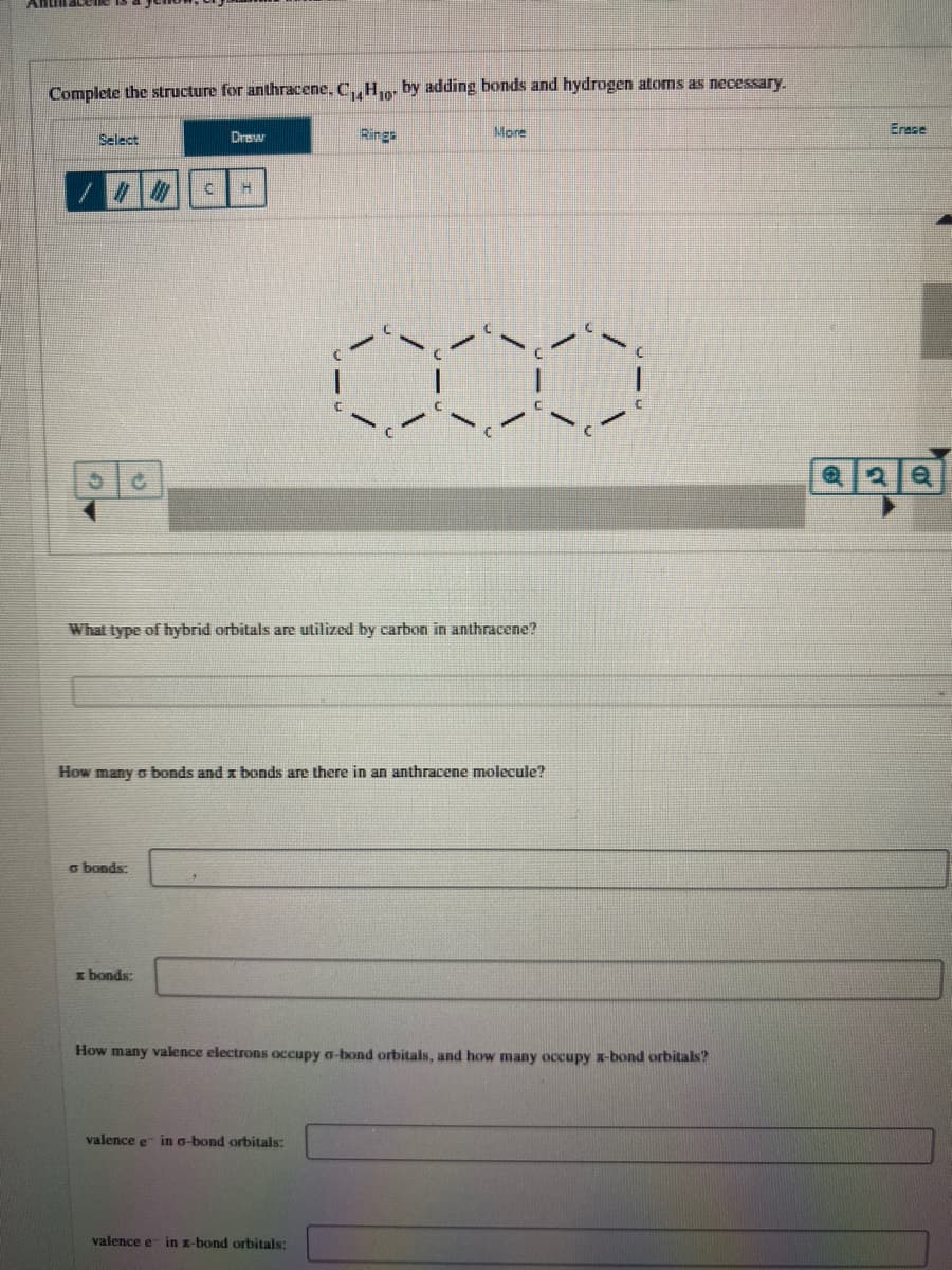 AnillaceIle is
Complete the structure for anthracene, C,,H. by adding bonds and hydrogen atoms as necessary.
Select
Drow
Rings
More
Erase
What type of hybrid orbitals are utilized by carbon in anthracene?
How many o bonds and x bonds are there in an anthracene molecule?
G bonds:
I bonds:
How many valence electrons occupy o-bond orbitals, and how many occupy x-bond orbitals?
valence e in a-bond orbitals:
valence e- in x-bond orbitals:
