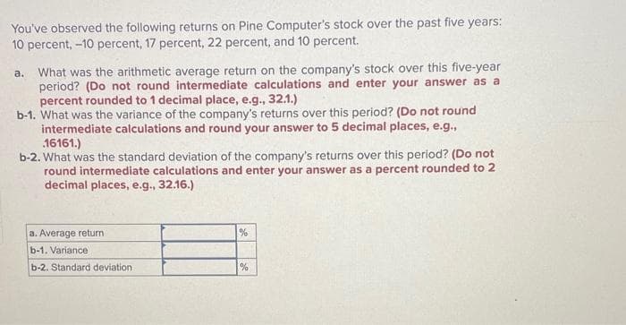 You've observed the following returns on Pine Computer's stock over the past five years:
10 percent, -10 percent, 17 percent, 22 percent, and 10 percent.
a. What was the arithmetic average return on the company's stock over this five-year
period? (Do not round intermediate calculations and enter your answer as a
percent rounded to 1 decimal place, e.g., 32.1.)
b-1. What was the variance of the company's returns over this period? (Do not round
intermediate calculations and round your answer to 5 decimal places, e.g.,
16161.)
b-2. What was the standard deviation of the company's returns over this period? (Do not
round intermediate calculations and enter your answer as a percent rounded to 2
decimal places, e.g., 32.16.)
a. Average return
b-1. Variance
b-2. Standard deviation
%
%