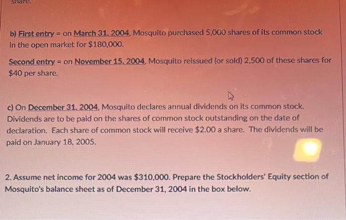 =
b) First entry on March 31, 2004, Mosquito purchased 5,000 shares of its common stock
in the open market for $180,000.
Second entry on November 15, 2004, Mosquito reissued (or sold) 2,500 of these shares for
$40 per share.
c) On December 31, 2004, Mosquito declares annual dividends on its common stock.
Dividends are to be paid on the shares of common stock outstanding on the date of
declaration. Each share of common stock will receive $2.00 a share. The dividends will be
paid on January 18, 2005.
2. Assume net income for 2004 was $310,000. Prepare the Stockholders' Equity section of
Mosquito's balance sheet as of December 31, 2004 in the box below.