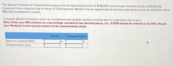The Western Division of Claremont Company had net operating income of $148,000 and average invested assets of $558,000.
Claremont has a required rate of return of 13.00 percent. Western has an opportunity to increase operating income by $40,000 with a
$85,000 investment in assets.
Compute Western Division's return on investment and residual income currently and if it undertakes the project.
Note: Enter your ROI answers as a percentage rounded to two decimal places, (i.e., 0.1234 should be entered as 12.34%). Round
your Residual Income (Loss) answers to the nearest whole dollar.
Return on Investment (ROI)
Residual Income (Loss)
Current
Proposed Project
%