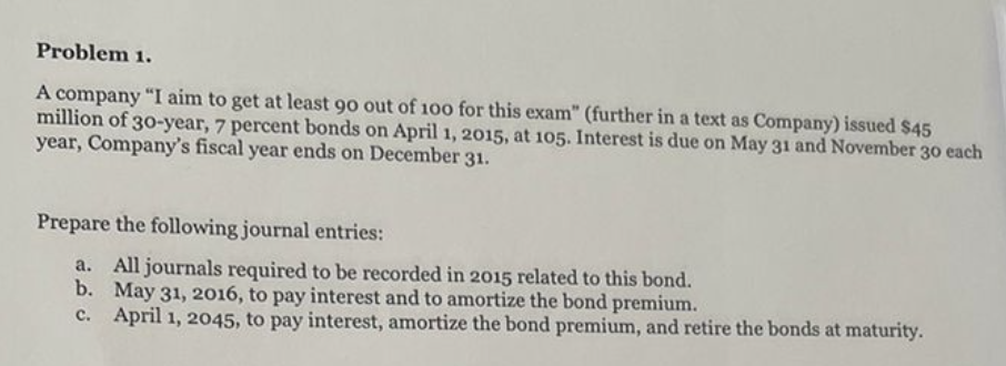 Problem 1.
A company "I aim to get at least 90 out of 100 for this exam" (further in a text as Company) issued $45
million of 30-year, 7 percent bonds on April 1, 2015, at 105. Interest is due on May 31 and November 30 each
year, Company's fiscal year ends on December 31.
Prepare the following journal entries:
All journals required to be recorded in 2015 related to this bond.
May 31, 2016, to pay interest and to amortize the bond premium.
b.
c. April 1, 2045, to pay interest, amortize the bond premium, and retire the bonds at maturity.