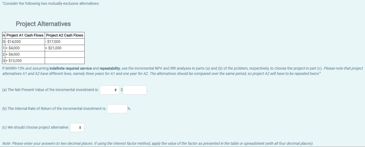 "Consider the following two mutually-exclusive alternatives:
Project Alternatives
n Project A1 Cash Flows Project A2 Cash Flows
$14,000
-$17,000
+$21,000
1 + $4,000
2+ $4,000
+$12,000
If MARR=15% and assuming indefinite required service and repeatability, use the incremental NPV and IRR analyses in parts (a) and (b) of the problem, respectively, to choose the project in part (c). Please note that project
alternatives A1 and A2 have different lives, namely three years for A1 and one year for A2. The alternatives should be compared over the same period, so project A2 will have to be repeated twice."
(a) The Net Present Value of the incremental investment is:
(b) The Internal Rate of Return of the incremental investment is:
(c) We should choose project alternative: +
Note: Please enter your answers to two decimal places. If using the interest factor method, apply the value of the factor as presented in the table or spreadsheet (with all four decimal places).