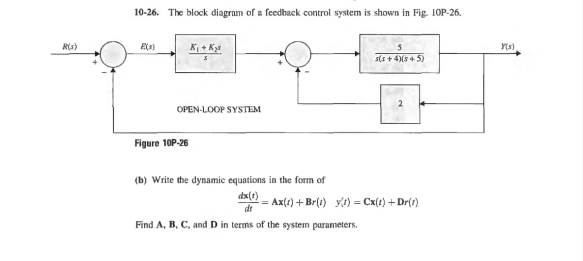 10-26. The block diagram of a feedback control system is shown in Fig. 10P-26.
R(s)
E(s)
K₁+K
S
OPEN-LOOP SYSTEM
Figure 10P-26
(b) Write the dynamic equations in the form of
5
s(s + 4)(s+5)
2
dx(1)
dt
Ax(t) + Br(t) y(t) = Cx(t) + Dr(t)
Find A, B, C, and D in terms of the system parameters.
Y(s)
