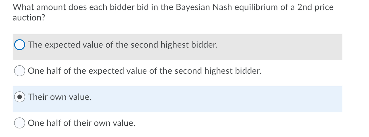What amount does each bidder bid in the Bayesian Nash equilibrium of a 2nd price
auction?
O The expected value of the second highest bidder.
One half of the expected value of the second highest bidder.
Their own value.
One half of their own value.
