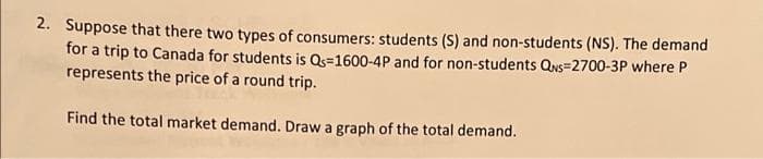 2. Suppose that there two types of consumers: students (S) and non-students (NS). The demand
for a trip to Canada for students is Qs=1600-4P and for non-students QNs=2700-3P where P
represents the price of a round trip.
Find the total market demand. Draw a graph of the total demand.
