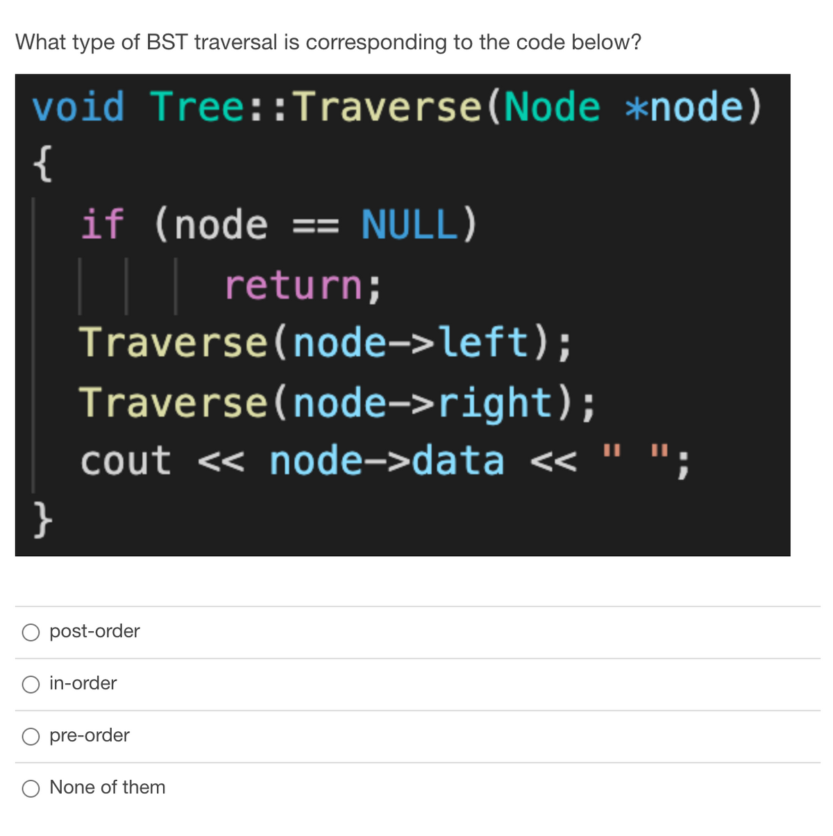 What type of BST traversal is corresponding to the code below?
void Tree::Traverse(Node *node)
{
if (node == NULL)
| |
Traverse(node->left);
return;
Traverse(node->right);
cout << node->data << " ";
}
post-order
in-order
O pre-order
O None of them
