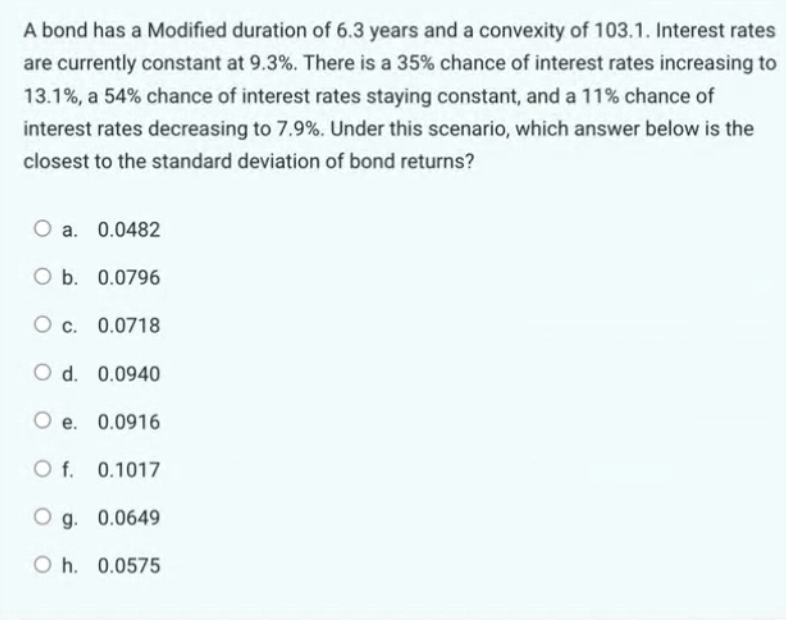 A bond has a Modified duration of 6.3 years and a convexity of 103.1. Interest rates
are currently constant at 9.3%. There is a 35% chance of interest rates increasing to
13.1%, a 54% chance of interest rates staying constant, and a 11% chance of
interest rates decreasing to 7.9%. Under this scenario, which answer below is the
closest to the standard deviation of bond returns?
O a. 0.0482
O b. 0.0796
Oc. 0.0718
O d. 0.0940
O e. 0.0916
O f.
0.1017
Og. 0.0649
Oh. 0.0575