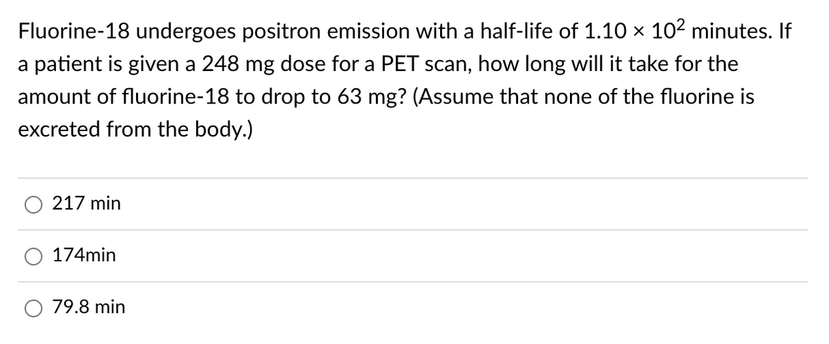 Fluorine-18 undergoes positron emission with a half-life of 1.10 × 10² minutes. If
a patient is given a 248 mg dose for a PET scan, how long will it take for the
amount of fluorine-18 to drop to 63 mg? (Assume that none of the fluorine is
excreted from the body.)
217 min
174min
79.8 min
