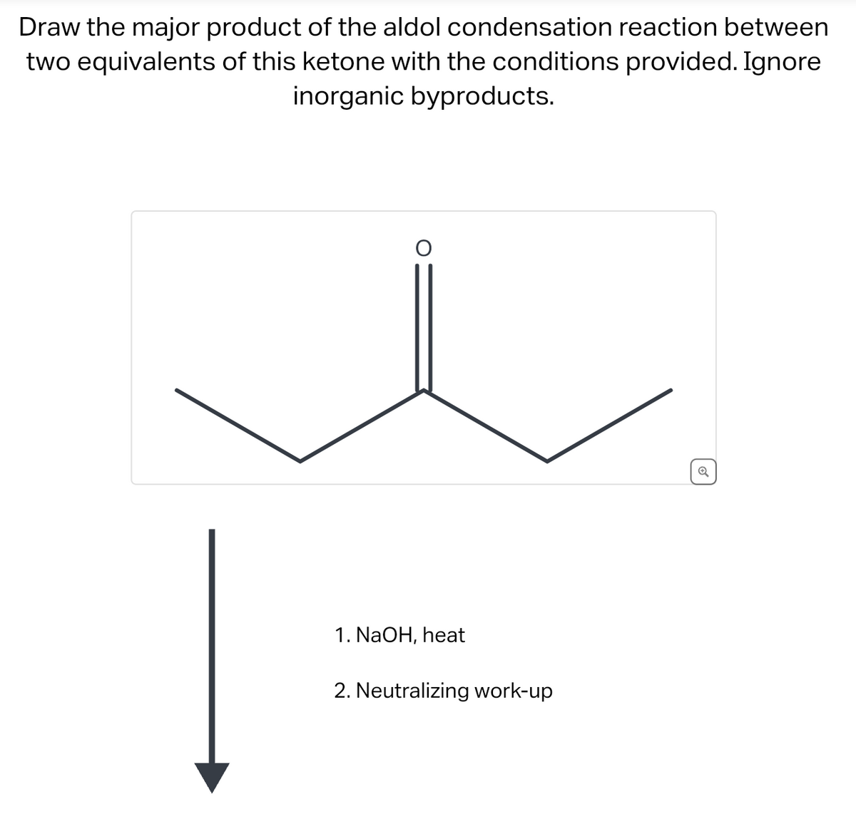 Draw the major product of the aldol condensation reaction between
two equivalents of this ketone with the conditions provided. Ignore
inorganic byproducts.
1. NaOH, heat
2. Neutralizing work-up
Q