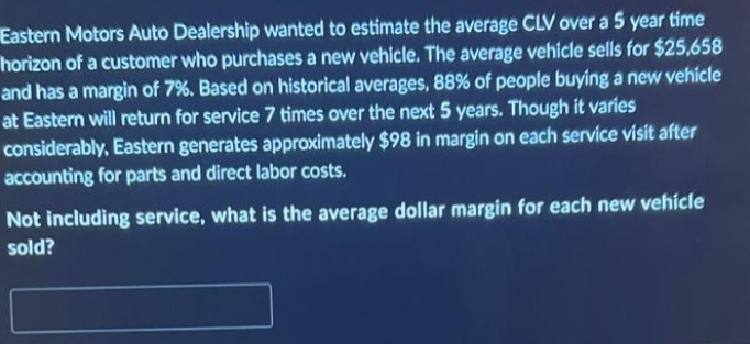 Eastern Motors Auto Dealership wanted to estimate the average CLV over a 5 year time
horizon of a customer who purchases a new vehicle. The average vehicle sells for $25,658
and has a margin of 7%. Based on historical averages, 88% of people buying a new vehicle
at Eastern will return for service 7 times over the next 5 years. Though it varies
considerably, Eastern generates approximately $98 in margin on each service visit after
accounting for parts and direct labor costs.
Not including service, what is the average dollar margin for each new vehicle
sold?