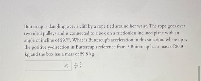 Buttercup is dangling over a cliff by a rope tied around her waist. The rope goes over
two ideal pulleys and is connected to a box on a frictionless inclined plane with an
angle of incline of 29.7°. What is Buttercup's acceleration in this situation, where up is
the positive y-direction in Buttercup's reference frame? Buttercup has a mass of 30.9
kg and the box has a mass of 29.8 kg.
8. m3