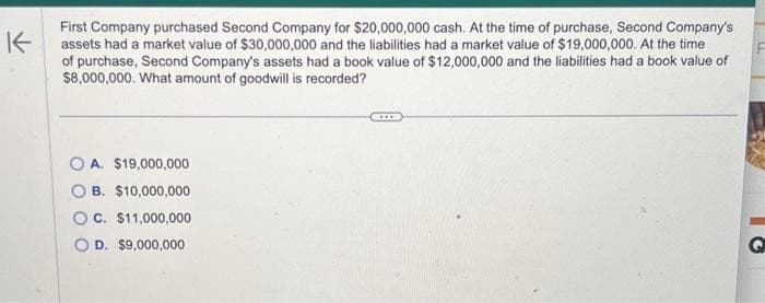 K
First Company purchased Second Company for $20,000,000 cash. At the time of purchase, Second Company's
assets had a market value of $30,000,000 and the liabilities had a market value of $19,000,000. At the time
of purchase, Second Company's assets had a book value of $12,000,000 and the liabilities had a book value of
$8,000,000. What amount of goodwill is recorded?
OA. $19,000,000
OB. $10,000,000
OC. $11,000,000
O D. $9,000,000
G