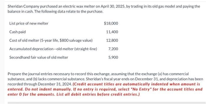 Sheridan Company purchased an electric wax melter on April 30, 2025, by trading in its old gas model and paying the
balance in cash. The following data relate to the purchase.
List price of new melter
Cash paid
Cost of old melter (5-year life, $800 salvage value)
Accumulated depreciation-old melter (straight-line)
Secondhand fair value of old melter
$18,000
11,400
12,800
7,200
5,900
Prepare the journal entries necessary to record this exchange, assuming that the exchange (a) has commercial
substance, and (b) lacks commercial substance. Sheridan's fiscal year ends on December 31, and depreciation has been
recorded through December 31, 2024. (Credit account titles are automatically indented when amount is
entered. Do not indent manually. If no entry is required, select "No Entry" for the account titles and
enter 0 for the amounts. List all debit entries before credit entries.)