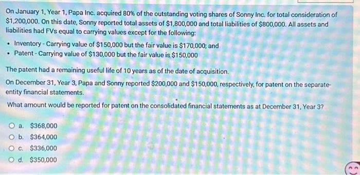 On January 1, Year 1, Papa Inc. acquired 80% of the outstanding voting shares of Sonny Inc. for total consideration of
$1,200,000. On this date, Sonny reported total assets of $1,800,000 and total liabilities of $800,000. All assets and
liabilities had FVs equal to carrying values except for the following:
Inventory-Carrying value of $150,000 but the fair value is $170,000; and
Patent-Carrying value of $130,000 but the fair value is $150,000
The patent had a remaining useful life of 10 years as of the date of acquisition.
On December 31, Year 3, Papa and Sonny reported $200,000 and $150,000, respectively, for patent on the separate-
entity financial statements.
What amount would be reported for patent on the consolidated financial statements as at December 31, Year 3?
O a. $368,000
O b. $364,000
O c. $336,000
O d. $350,000