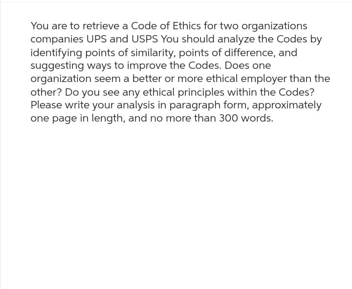 You are to retrieve a Code of Ethics for two organizations
companies UPS and USPS You should analyze the Codes by
identifying points of similarity, points of difference, and
suggesting ways to improve the Codes. Does one
organization seem a better or more ethical employer than the
other? Do you see any ethical principles within the Codes?
Please write your analysis in paragraph form, approximately
one page in length, and no more than 300 words.