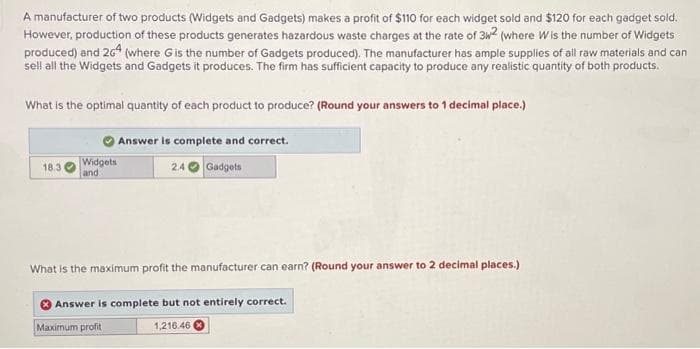 A manufacturer of two products (Widgets and Gadgets) makes a profit of $110 for each widget sold and $120 for each gadget sold.
However, production of these products generates hazardous waste charges at the rate of 3w² (where Wis the number of Widgets
produced) and 264 (where G is the number of Gadgets produced). The manufacturer has ample supplies of all raw materials and can
sell all the Widgets and Gadgets it produces. The firm has sufficient capacity to produce any realistic quantity of both products.
What is the optimal quantity of each product to produce? (Round your answers to 1 decimal place.)
18.3
Widgets
and
Answer is complete and correct.
2.4
Gadgets
What is the maximum profit the manufacturer can earn? (Round your answer to 2 decimal places.)
Answer is complete but not entirely correct.
1,216.46
Maximum profit