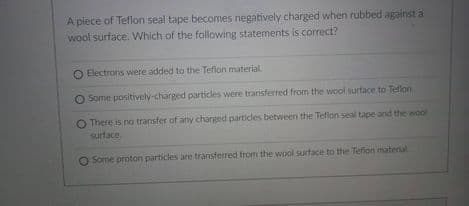 A piece of Teflon seal tape becomes negatively charged when rubbed against a
wool surface. Which of the following statements is correct?
Electrons were added to the Teflon material
O Some positively-charged particles were transferred from the wool surface to Teflon.
There is no transfer of any charged particles between the Teflon seal tape and the wool
surface.
Some proton particles are transferred from the wool surface to the Teflon material
