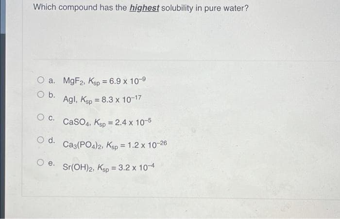 Which compound has the highest solubility in pure water?
O a. M9F2, Ksp = 6.9 x 10-9
%3D
Ob.
Agl, Ksp = 8.3 x 10-17
CaSO4, Ksp = 2.4 x 10-5
%3D
O d.
Ca3(PO4)2, Ksp = 1.2 x 10-26
%3D
O e.
Sr(OH)2, Ksp = 3.2 x 10-4
%3D
