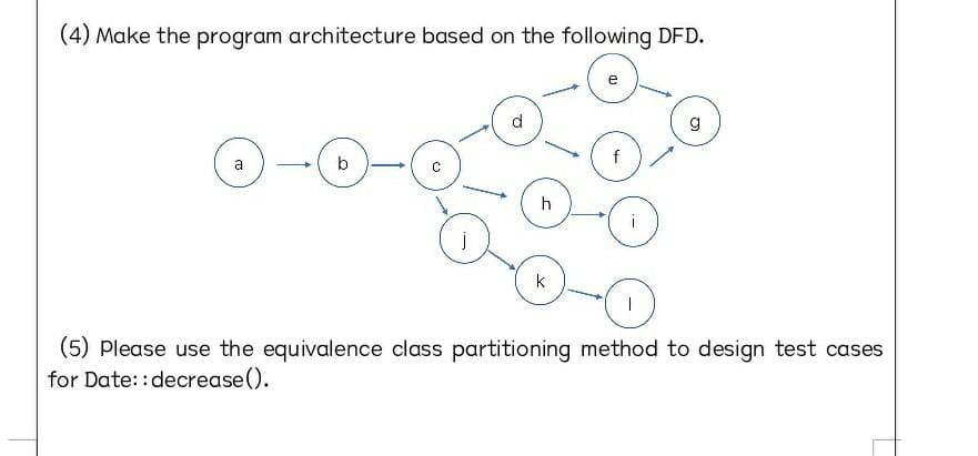 (4) Make the program architecture based on the following DFD.
e
d.
O-0-o
a
b
f
h
k
(5) Please use the equivalence class partitioning method to design test cases
for Date: : decrease().
