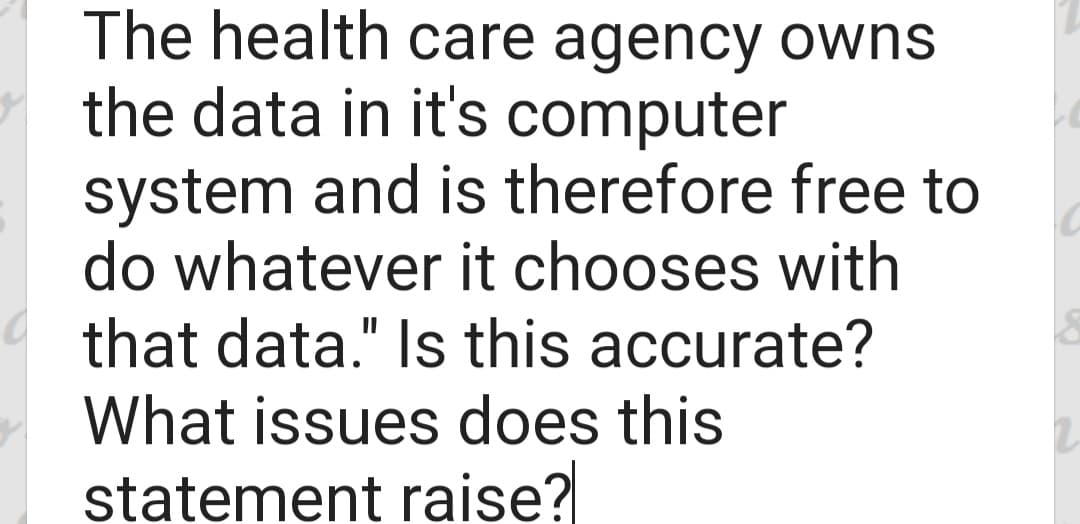The health care agency owns
the data in it's computer
system and is therefore free to
do whatever it chooses with
that data." Is this accurate?
What issues does this
statement raise?