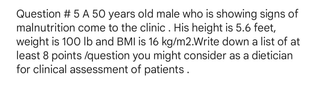 Question # 5 A 50 years old male who is showing signs of
malnutrition come to the clinic. His height is 5.6 feet,
weight is 100 lb and BMI is 16 kg/m2.Write down a list of at
least 8 points /question you might consider as a dietician
for clinical assessment of patients.
