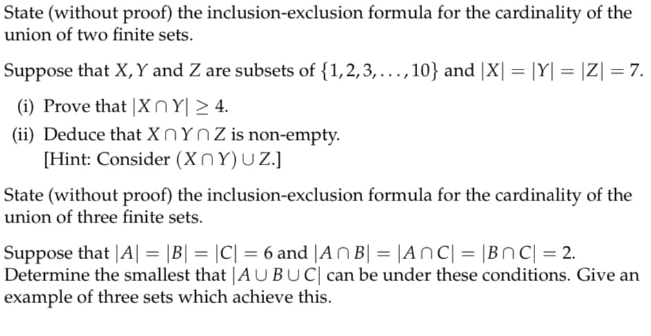 State (without proof) the inclusion-exclusion formula for the cardinality of the
union of two finite sets.
Suppose that X,Y and Z are subsets of {1,2,3,...,10} and |X| = |Y| = |Z| = 7.
(i) Prove that |XnY| > 4.
(ii) Deduce that X NYNZ is non-empty.
[Hint: Consider (XnY)UZ.]
State (without proof) the inclusion-exclusion formula for the cardinality of the
union of three finite sets.
Suppose that |A| = |B| = |C| = 6 and |ANB| = |ANC| = |BNC| = 2.
Determine the smallest that |AUBUC| can be under these conditions. Give an
example of three sets which achieve this.
