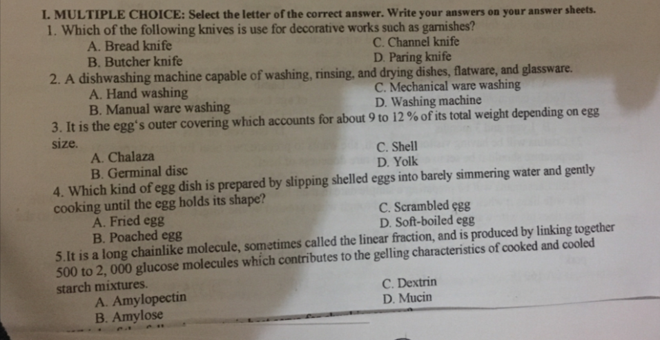 I. MULTIPLE CHOICE: Select the letter of the correct answer. Write your answers on your answer sheets.
1. Which of the following knives is use for decorative works such as garnishes?
A. Bread knife
B. Butcher knife
2. A dishwashing machine capable of washing, rinsing, and drying dishes, flatware, and glassware.
A. Hand washing
B. Manual ware washing
3. It is the egg's outer covering which accounts for about 9 to 12 % of its total weight depending on egg
size.
C. Channel knife
D. Paring knife
C. Mechanical ware washing
D. Washing machine
A. Chalaza
B. Germinal disc
C. Shell
D. Yolk
4. Which kind of egg dish is prepared by slipping shelled eggs into barely simmering water and gently
cooking until the egg holds its shape?
A. Fried egg
B. Poached egg
5.It is a long chainlike molecule, sometimes called the linear fraction, and is produced by linking together
500 to 2, 000 glucose molecules which contributes to the gelling characteristics of cooked and cooled
starch mixtures.
A. Amylopectin
B. Amylose
C. Scrambled egg
D. Soft-boiled egg
C. Dextrin
D. Mucin

