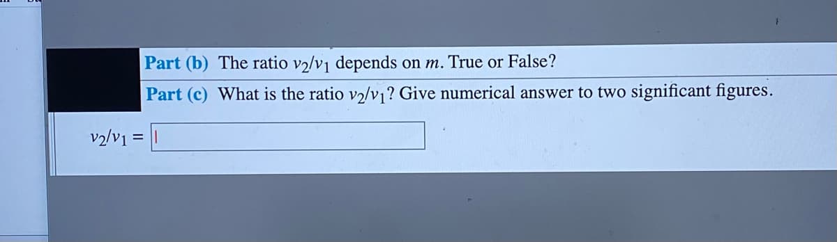 Part (b) The ratio v2/vj depends on m. True or False?
Part (c) What is the ratio v2lv ? Give numerical answer to two significant figures.
v2/v1

