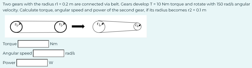 Two gears with the radius r1 = 0.2 m are connected via belt. Gears develop T = 10 Nm torque and rotate with 150 rad/s angular
velocity. Calculate torque, angular speed and power of the second gear, if its radius becomes r2 = 0.1 m
r₁
Torque
Angular speed
Power
Nm
W
1₁
rad/s