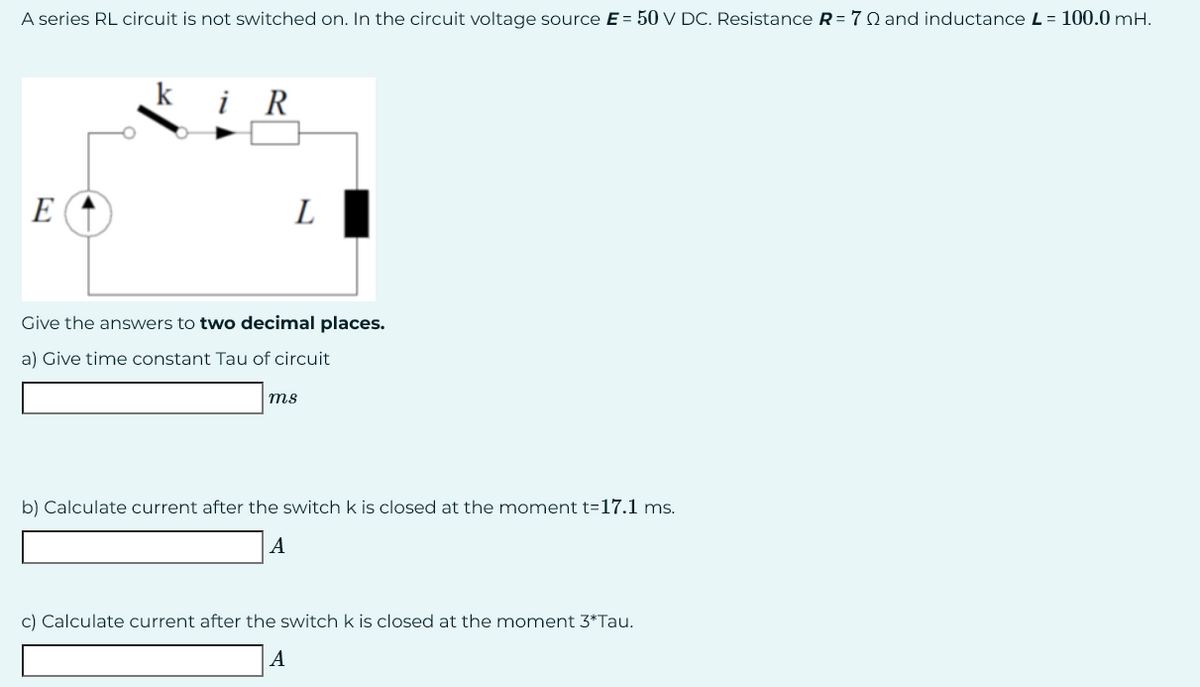 A series RL circuit is not switched on. In the circuit voltage source E = 50 V DC. Resistance R = 70 and inductance L = 100.0 mH.
E
k
i R
L
Give the answers to two decimal places.
a) Give time constant Tau of circuit
ms
b) Calculate current after the switch k is closed at the moment t-17.1 ms.
A
c) Calculate current after the switch k is closed at the moment 3*Tau.
A