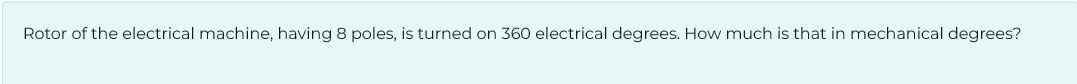 Rotor of the electrical machine, having 8 poles, is turned on 360 electrical degrees. How much is that in mechanical degrees?
