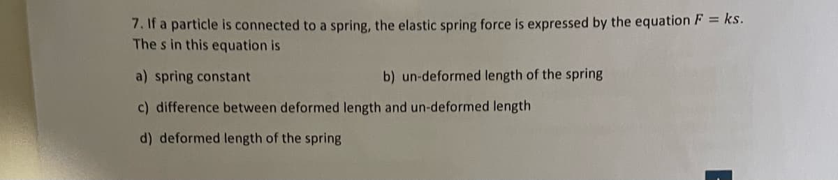 7. If a particle is connected to a spring, the elastic spring force is expressed by the equation F = ks.
The s in this equation is
a) spring constant
c) difference between deformed length and un-deformed length
d) deformed length of the spring
b) un-deformed length of the spring