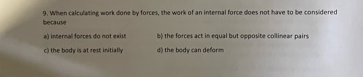 9. When calculating work done by forces, the work of an internal force does not have to be considered
because
a) internal forces do not exist
c) the body is at rest initially
b) the forces act in equal but opposite collinear pairs
d) the body can deform