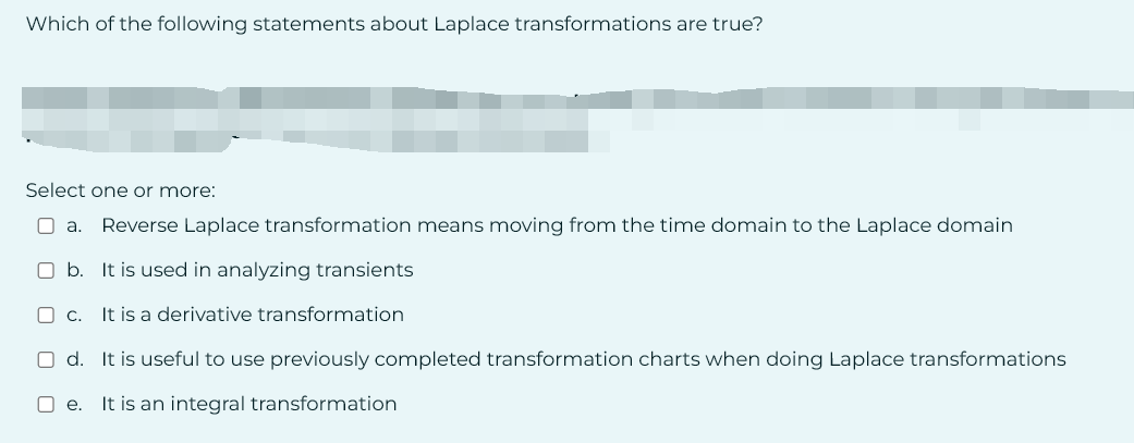 Which of the following statements about Laplace transformations are true?
Select one or more:
a. Reverse Laplace transformation means moving from the time domain to the Laplace domain
O b. It is used in analyzing transients
Oc. It is a derivative transformation
Od. It is useful to use previously completed transformation charts when doing Laplace transformations
Oe. It is an integral transformation