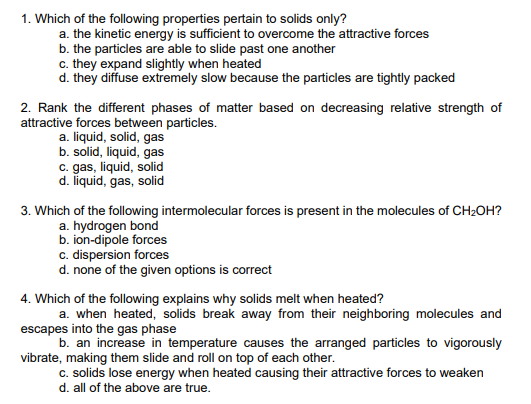 1. Which of the following properties pertain to solids only?
a. the kinetic energy is sufficient to overcome the attractive forces
b. the particles are able to slide past one another
c. they expand slightly when heated
d. they diffuse extremely slow because the particles are tightly packed
2. Rank the different phases of matter based on decreasing relative strength of
attractive forces between particles.
a. liquid, solid, gas
b. solid, liquid, gas
c. gas, liquid, solid
d. liquid, gas, solid
3. Which of the following intermolecular forces is present in the molecules of CH2OH?
a. hydrogen bond
b. ion-dipole forces
c. dispersion forces
d. none of the given options is correct
4. Which of the following explains why solids melt when heated?
a. when heated, solids break away from their neighboring molecules and
escapes into the gas phase
b. an increase in temperature causes the arranged particles to vigorously
vibrate, making them slide and roll on top of each other.
c. solids lose energy when heated causing their attractive forces to weaken
d. all of the above are true.
